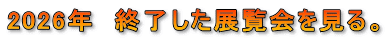 2026年　終了した展覧会を見る。
